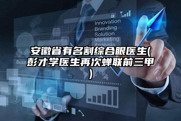 安徽省有名割综合眼医生(彭才学医生再次蝉联前三甲)