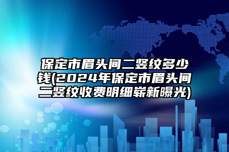 保定市眉头间二竖纹多少钱(2024年保定市眉头间二竖纹收费明细崭新曝光)