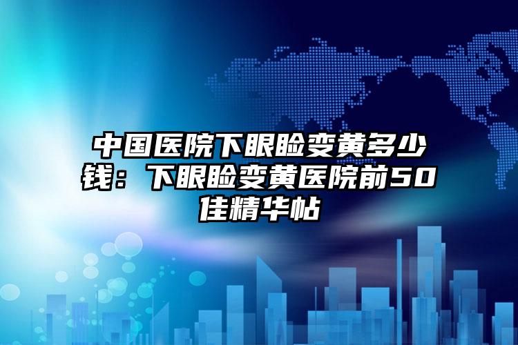 中国医院下眼睑变黄多少钱：下眼睑变黄医院前50佳精华帖