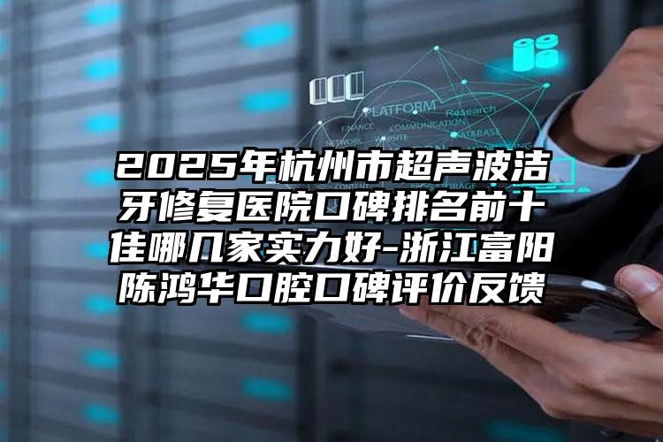 2025年杭州市超声波洁牙修复医院口碑排名前十佳哪几家实力好-浙江富阳陈鸿华口腔口碑评价反馈