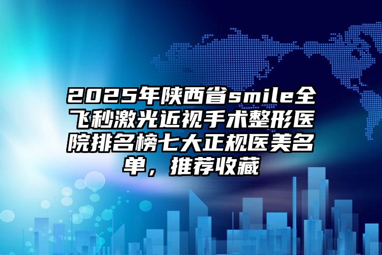2025年陕西省smile全飞秒激光近视手术整形医院排名榜七大正规医美名单，推荐收藏