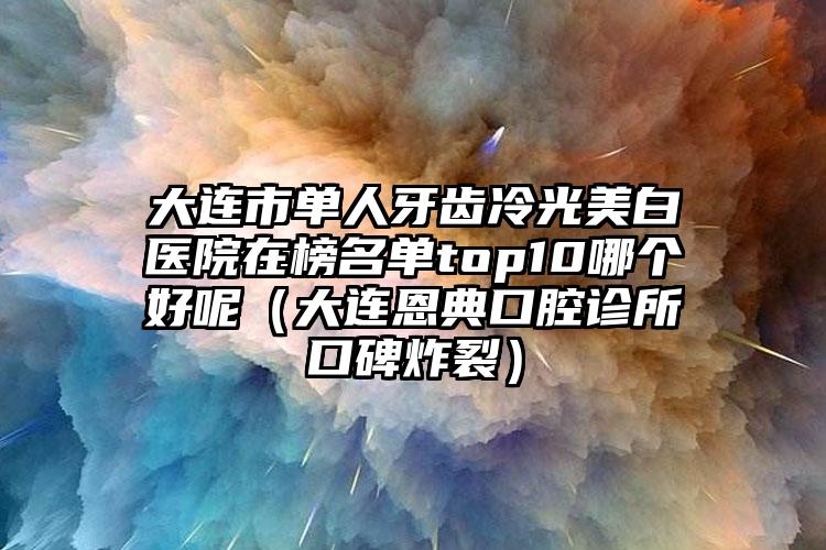 大连市单人牙齿冷光美白医院在榜名单top10哪个好呢（大连恩典口腔诊所口碑炸裂）