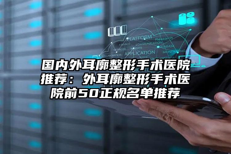 国内外耳廓整形手术医院推荐：外耳廓整形手术医院前50正规名单推荐