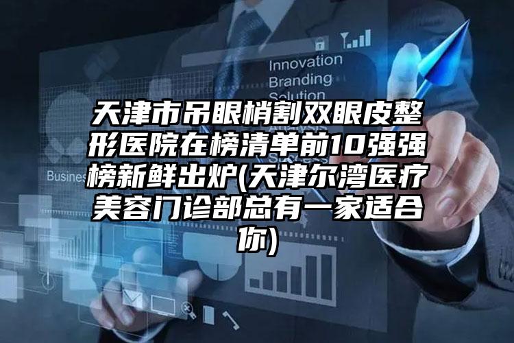 天津市吊眼梢割双眼皮整形医院在榜清单前10强强榜新鲜出炉(天津尔湾医疗美容门诊部总有一家适合你)