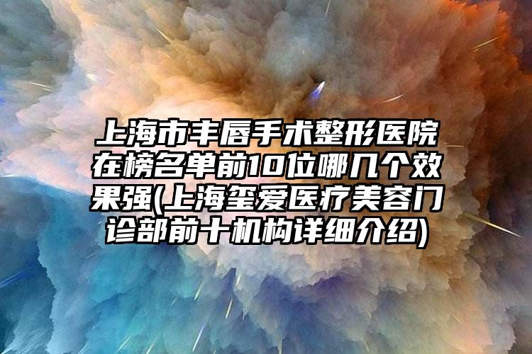 上海市丰唇手术整形医院在榜名单前10位哪几个效果强(上海玺爱医疗美容门诊部前十机构详细介绍)