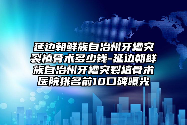 延边朝鲜族自治州牙槽突裂植骨术多少钱-延边朝鲜族自治州牙槽突裂植骨术医院排名前10口碑曝光