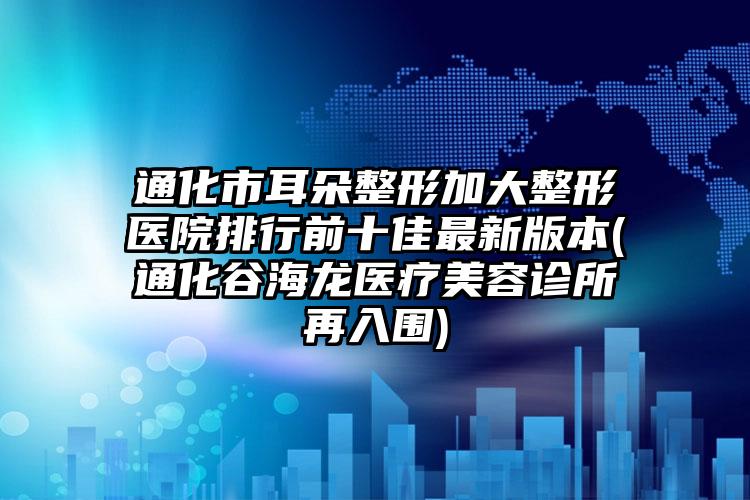 通化市耳朵整形加大整形医院排行前十佳最新版本(通化谷海龙医疗美容诊所再入围)