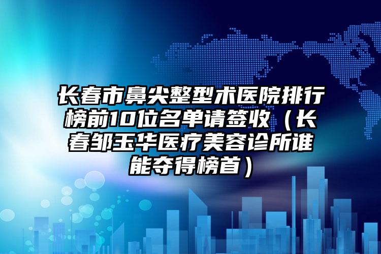 长春市鼻尖整型术医院排行榜前10位名单请签收（长春邹玉华医疗美容诊所谁能夺得榜首）