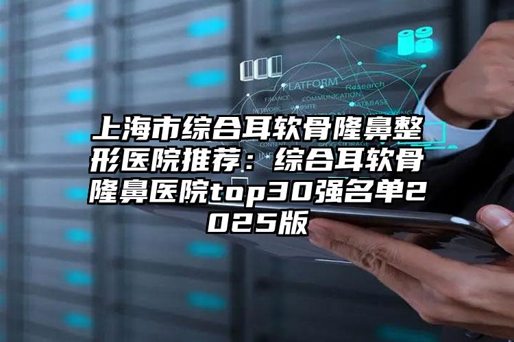 上海市综合耳软骨隆鼻整形医院推荐：综合耳软骨隆鼻医院top30强名单2025版