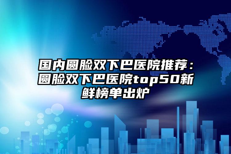 国内圆脸双下巴医院推荐：圆脸双下巴医院top50新鲜榜单出炉