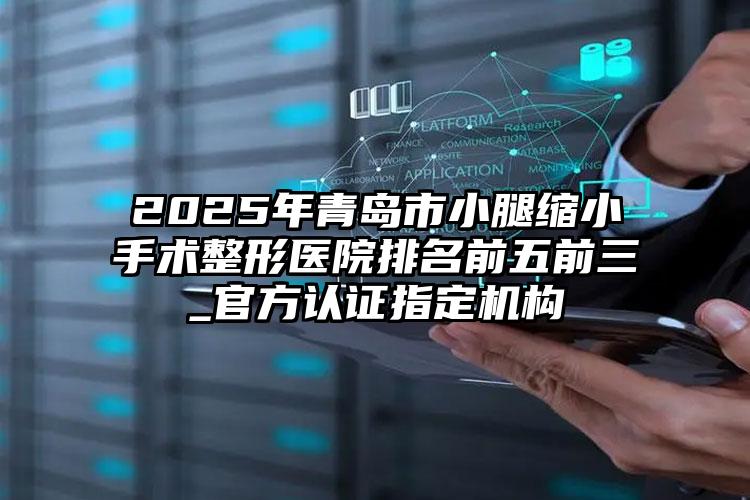 2025年青岛市小腿缩小手术整形医院排名前五前三_官方认证指定机构