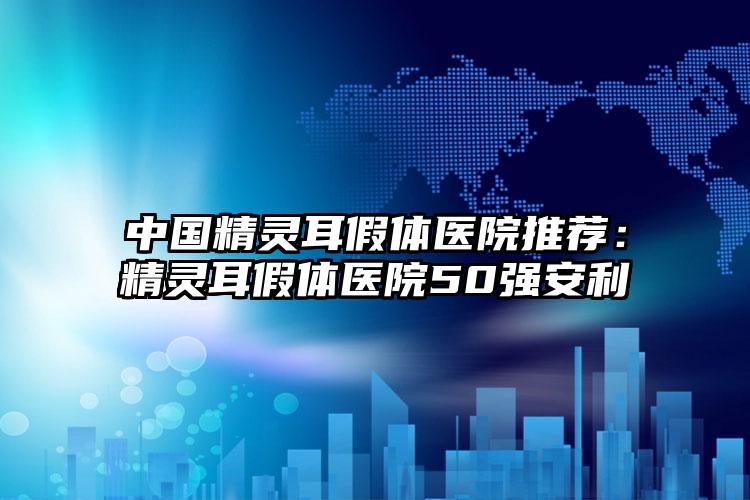 中国精灵耳假体医院推荐：精灵耳假体医院50强安利