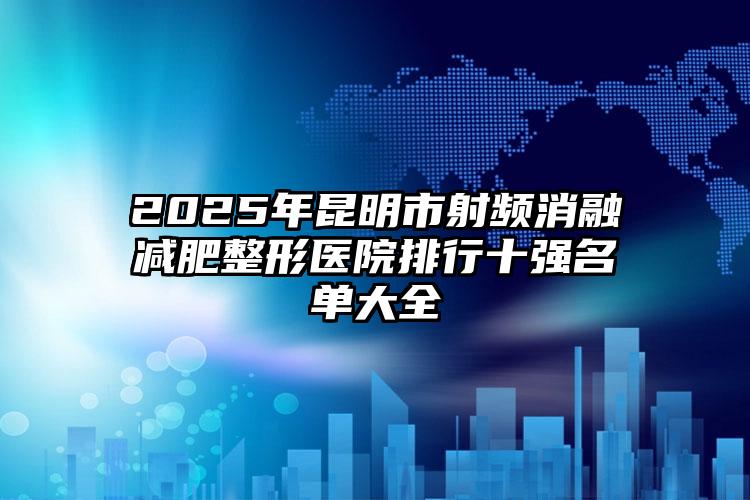2025年昆明市射频消融减肥整形医院排行十强名单大全