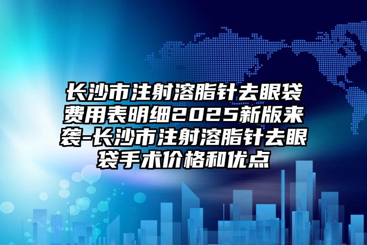 长沙市注射溶脂针去眼袋费用表明细2025新版来袭-长沙市注射溶脂针去眼袋手术价格和优点