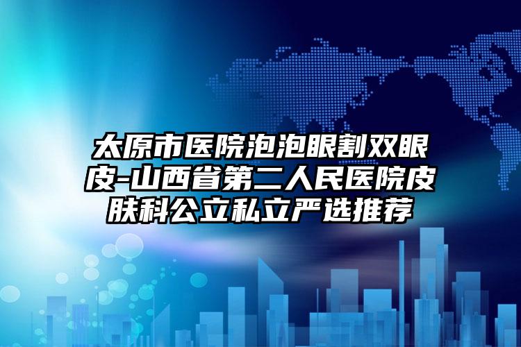 太原市医院泡泡眼割双眼皮-山西省第二人民医院皮肤科公立私立严选推荐