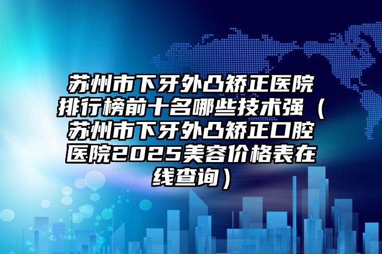 苏州市下牙外凸矫正医院排行榜前十名哪些技术强（苏州市下牙外凸矫正口腔医院2025美容价格表在线查询）