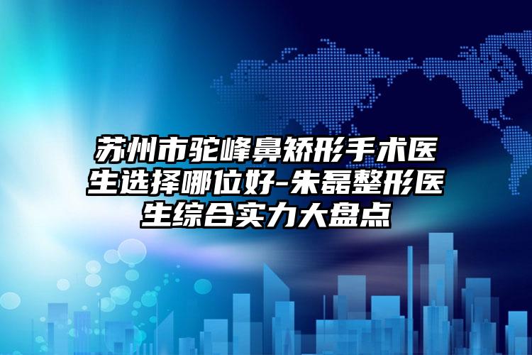 苏州市驼峰鼻矫形手术医生选择哪位好-朱磊整形医生综合实力大盘点