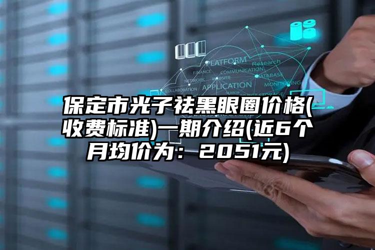 保定市光子祛黑眼圈价格(收费标准)一期介绍(近6个月均价为：2051元)