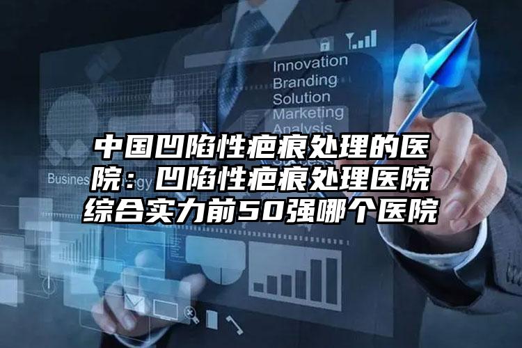 中国凹陷性疤痕处理的医院：凹陷性疤痕处理医院综合实力前50强哪个医院