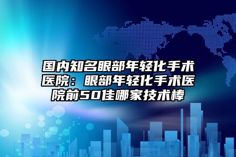 国内知名眼部年轻化手术医院：眼部年轻化手术医院前50佳哪家技术棒