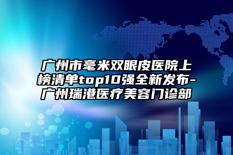 广州市毫米双眼皮医院上榜清单top10强全新发布-广州瑞港医疗美容门诊部