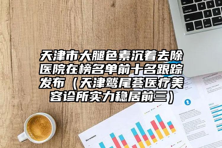 天津市大腿色素沉着去除医院在榜名单前十名跟踪发布（天津鹫尾荟医疗美容诊所实力稳居前三）