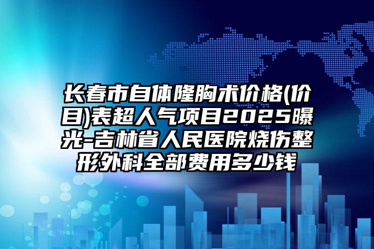 长春市自体隆胸术价格(价目)表超人气项目2025曝光-吉林省人民医院烧伤整形外科全部费用多少钱