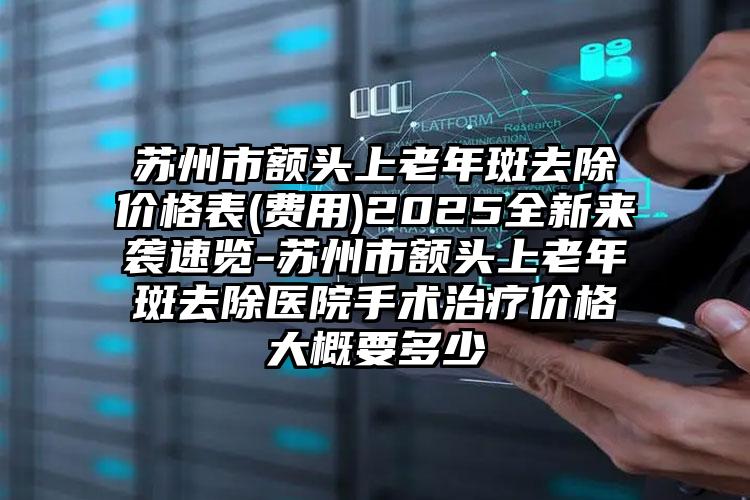 苏州市额头上老年斑去除价格表(费用)2025全新来袭速览-苏州市额头上老年斑去除医院手术治疗价格大概要多少
