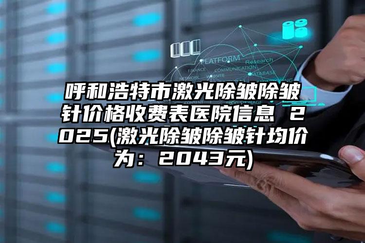 呼和浩特市激光除皱除皱针价格收费表医院信息 2025(激光除皱除皱针均价为：2043元)