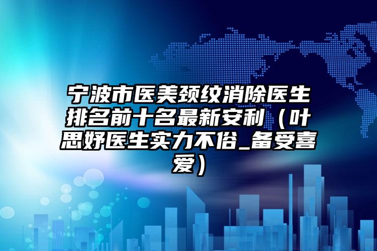 宁波市医美颈纹消除医生排名前十名最新安利（叶思妤医生实力不俗_备受喜爱）