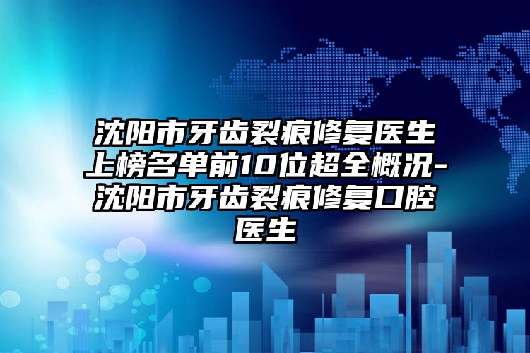 沈阳市牙齿裂痕修复医生上榜名单前10位超全概况-沈阳市牙齿裂痕修复口腔医生
