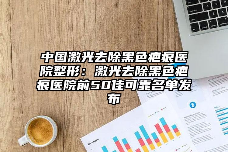 中国激光去除黑色疤痕医院整形：激光去除黑色疤痕医院前50佳可靠名单发布