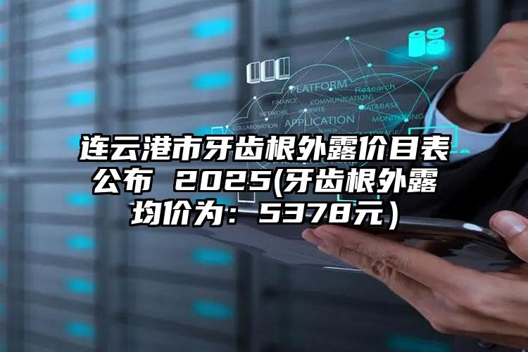 连云港市牙齿根外露价目表公布 2025(牙齿根外露均价为：5378元）