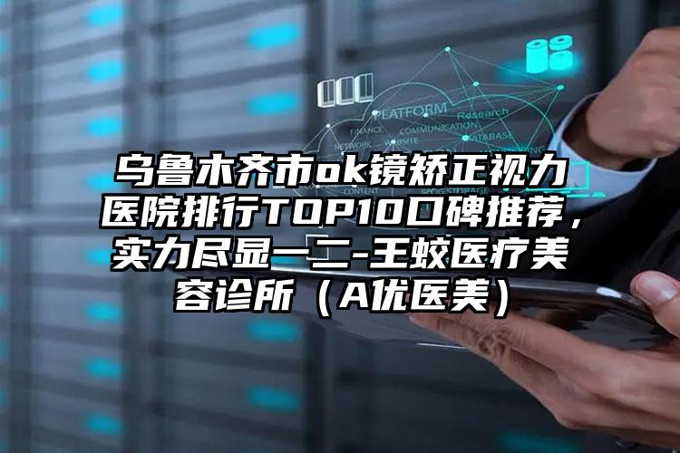 乌鲁木齐市ok镜矫正视力医院排行TOP10口碑推荐，实力尽显一二-王蛟医疗美容诊所（A优医美）