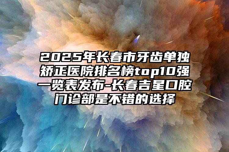 2025年长春市牙齿单独矫正医院排名榜top10强一览表发布-长春吉星口腔门诊部是不错的选择
