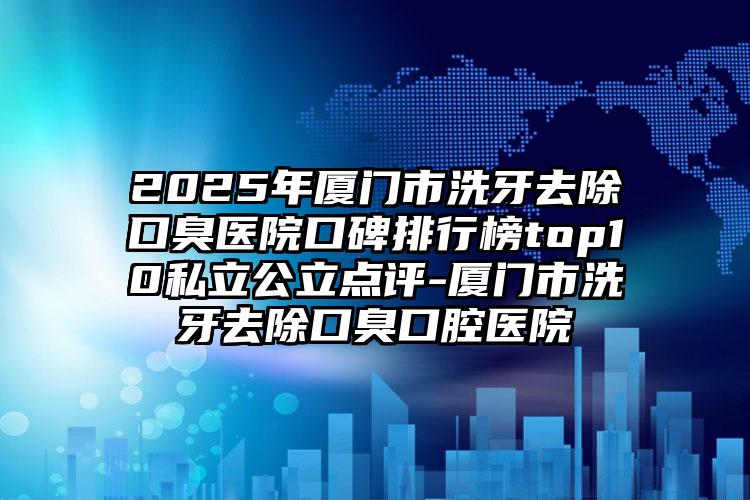 2025年厦门市洗牙去除口臭医院口碑排行榜top10私立公立点评-厦门市洗牙去除口臭口腔医院