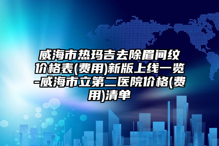 威海市热玛吉去除眉间纹价格表(费用)新版上线一览-威海市立第二医院价格(费用)清单