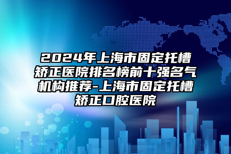 2024年上海市固定托槽矫正医院排名榜前十强名气机构推荐-上海市固定托槽矫正口腔医院