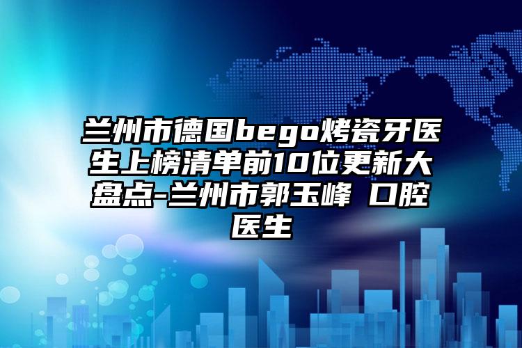 兰州市德国bego烤瓷牙医生上榜清单前10位更新大盘点-兰州市郭玉峰‌口腔医生