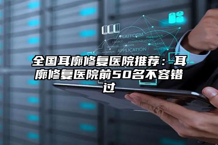 全国耳廓修复医院推荐：耳廓修复医院前50名不容错过