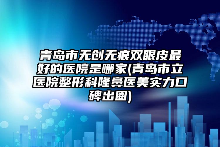 青岛市无创无痕双眼皮最好的医院是哪家(青岛市立医院整形科隆鼻医美实力口碑出圈)