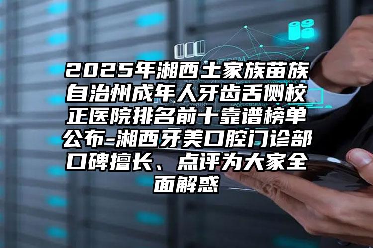2025年湘西土家族苗族自治州成年人牙齿舌侧校正医院排名前十靠谱榜单公布-湘西牙美口腔门诊部口碑擅长、点评为大家全面解惑