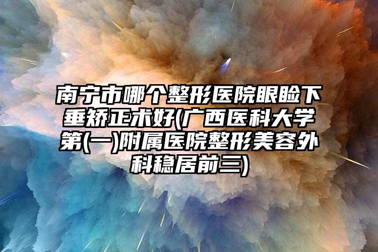 南宁市哪个整形医院眼睑下垂矫正术好(广西医科大学第(一)附属医院整形美容外科稳居前三)