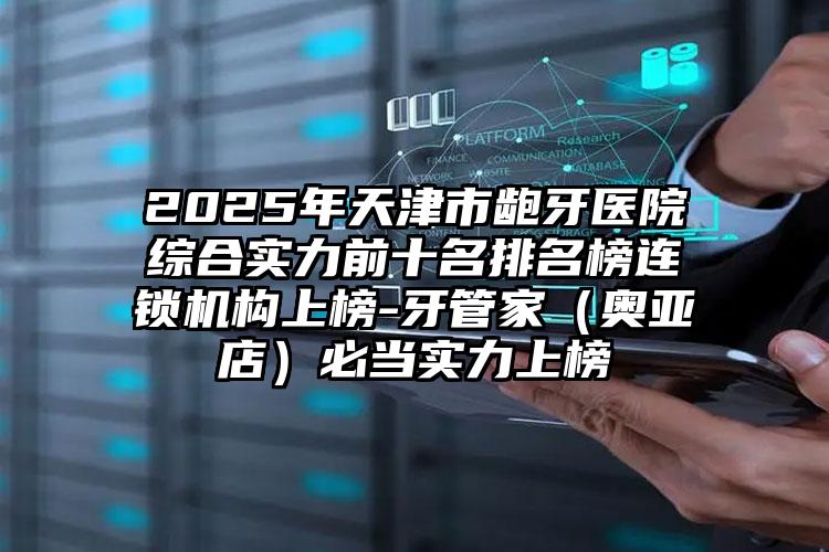 2025年天津市龅牙医院综合实力前十名排名榜连锁机构上榜-牙管家（奥亚店）必当实力上榜