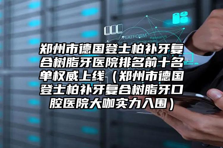 郑州市德国登士柏补牙复合树脂牙医院排名前十名单权威上线（郑州市德国登士柏补牙复合树脂牙口腔医院大咖实力入围）