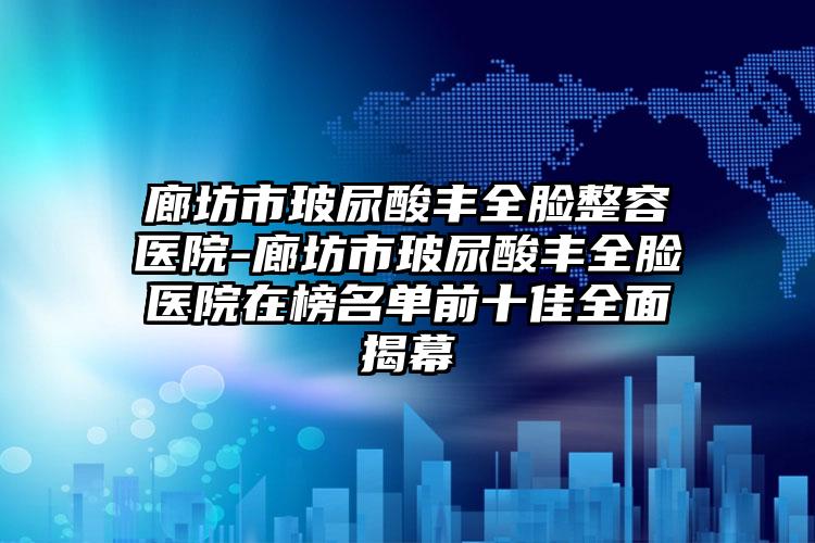 廊坊市玻尿酸丰全脸整容医院-廊坊市玻尿酸丰全脸医院在榜名单前十佳全面揭幕