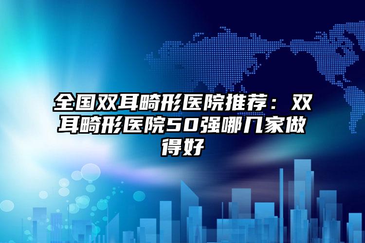 全国双耳畸形医院推荐：双耳畸形医院50强哪几家做得好