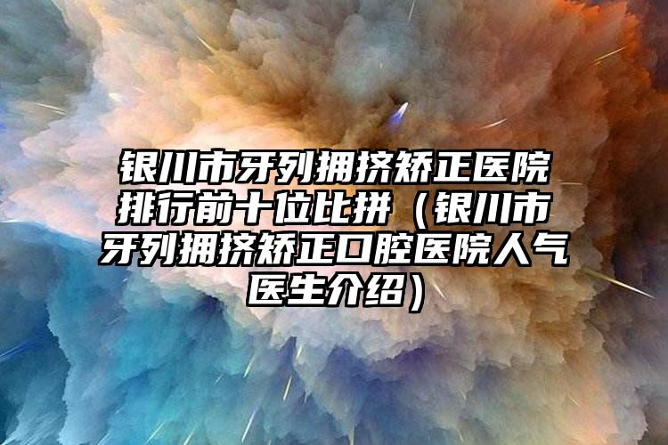 银川市牙列拥挤矫正医院排行前十位比拼（银川市牙列拥挤矫正口腔医院人气医生介绍）