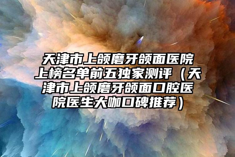 天津市上颌磨牙颌面医院上榜名单前五独家测评（天津市上颌磨牙颌面口腔医院医生大咖口碑推荐）