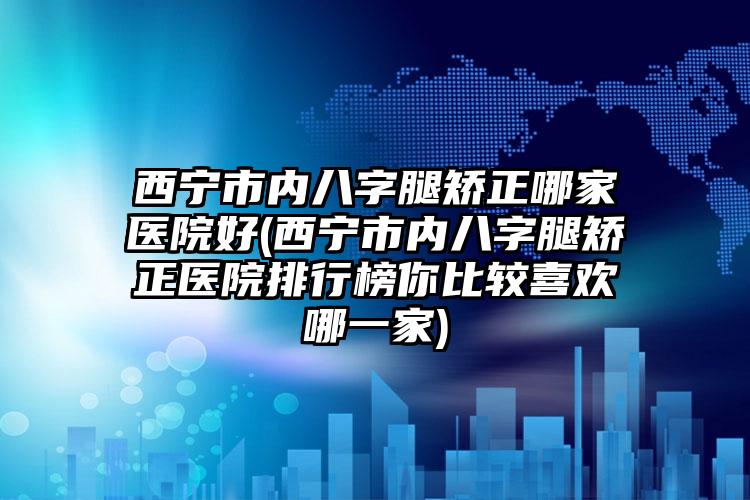 西宁市内八字腿矫正哪家医院好(西宁市内八字腿矫正医院排行榜你比较喜欢哪一家)